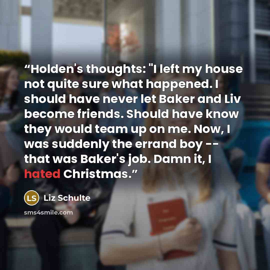 “Holden's thoughts: "I left my house not quite sure what happened. I should have never let Baker and Liv become friends. Should have know they would team up on me. Now, I was suddenly the errand boy -- that was Baker's job. Damn it, I hated Christmas.” quote by Liz Schulte