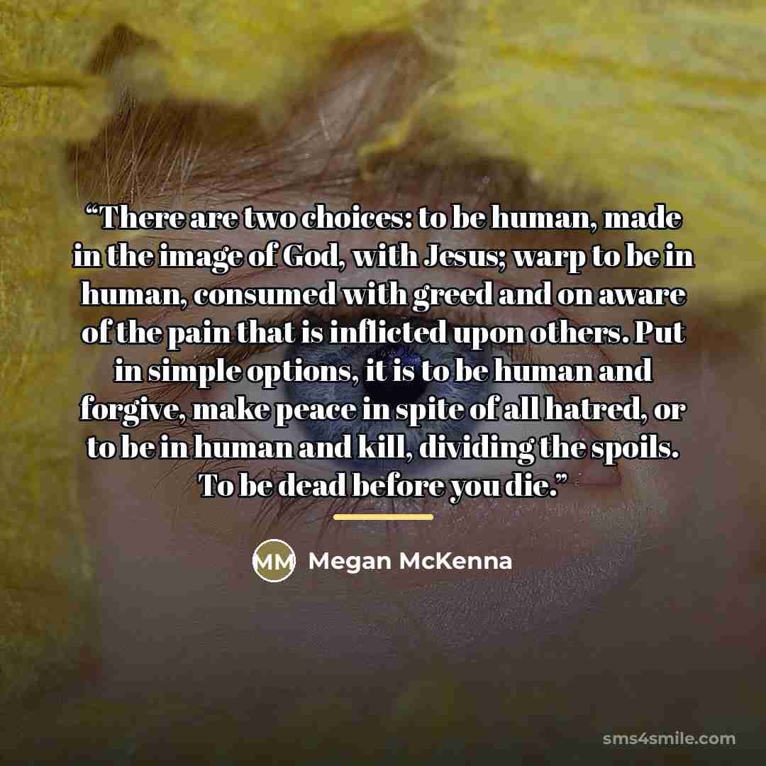 “There are two choices: to be human, made in the image of God, with Jesus; warp to be in human, consumed with greed and on aware of the pain that is inflicted upon others. Put in simple options, it is to be human and forgive, make peace in spite of all hatred, or to be in human and kill, dividing…” quote by Megan McKenna