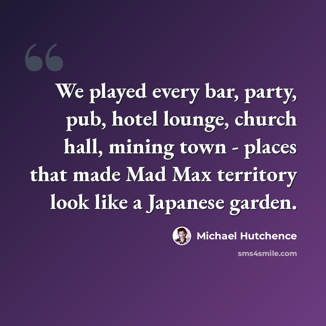 “We played every bar, party, pub, hotel lounge, church hall, mining town - places that made Mad Max territory look like a Japanese garden.” quote by Michael Hutchence