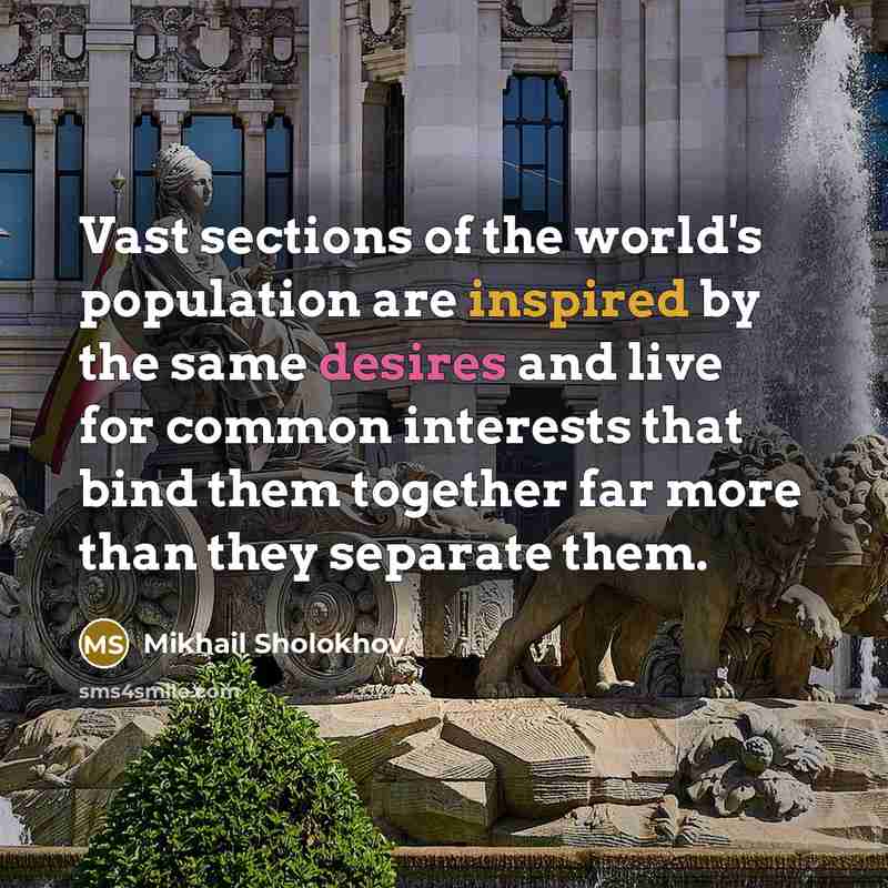 “Vast sections of the world's population are inspired by the same desires and live for common interests that bind them together far more than they separate them.” quote by Mikhail Sholokhov