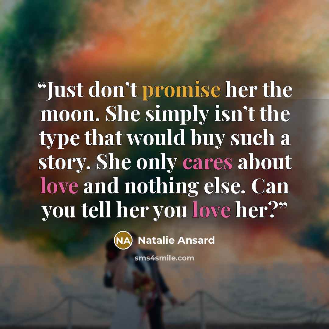 “Just don’t promise her the moon. She simply isn’t the type that would buy such a story. She only cares about love and nothing else. Can you tell her you love her?” quote by Natalie Ansard