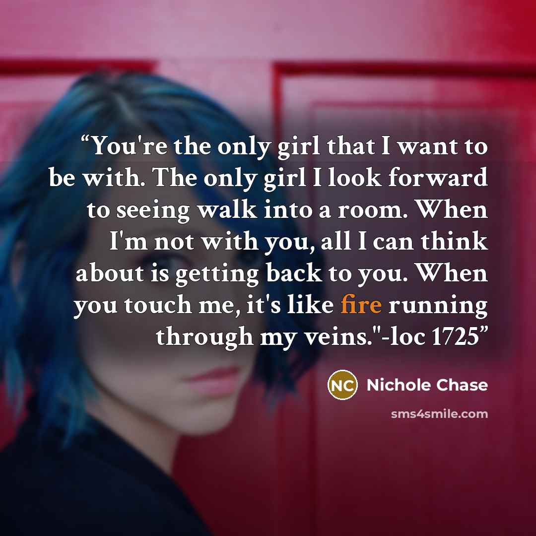 “You're the only girl that I want to be with. The only girl I look forward to seeing walk into a room. When I'm not with you, all I can think about is getting back to you. When you touch me, it's like fire running through my veins."-loc 1725” quote by Nichole Chase