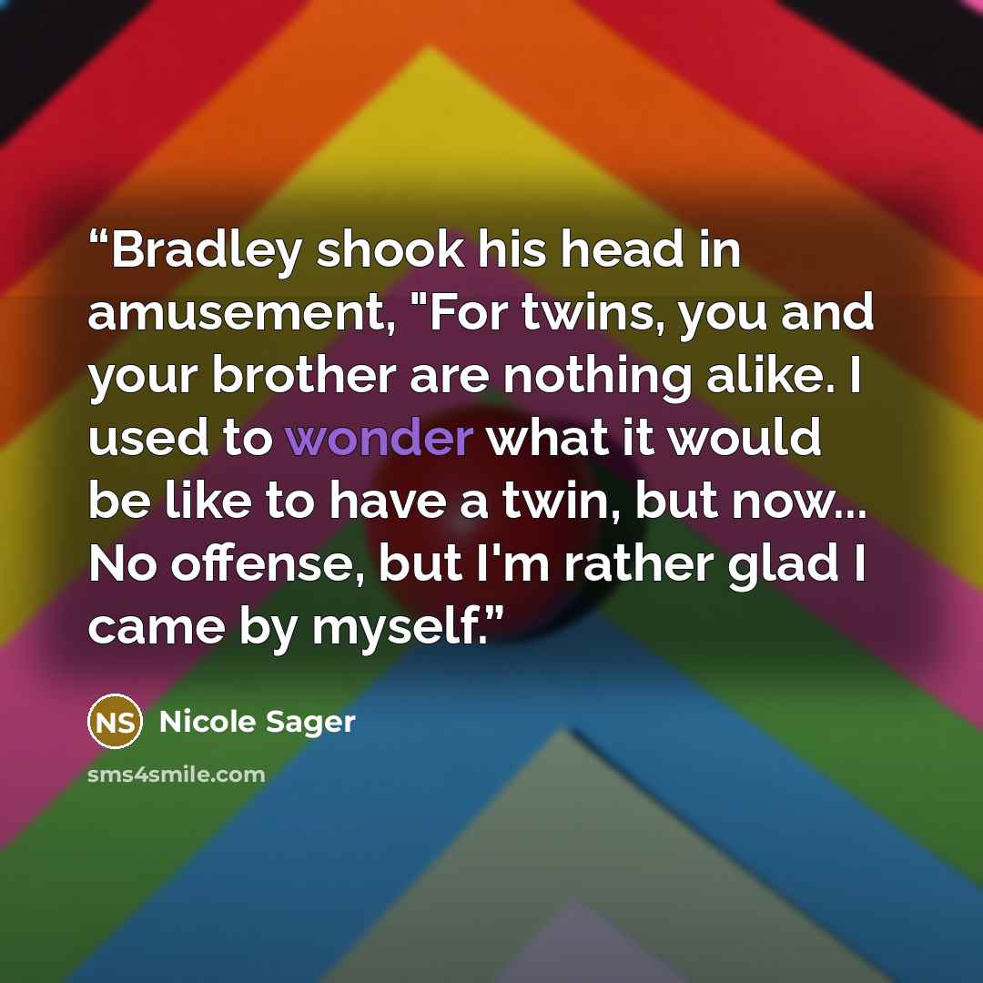“Bradley shook his head in amusement, "For twins, you and your brother are nothing alike. I used to wonder what it would be like to have a twin, but now... No offense, but I'm rather glad I came by myself.” quote by Nicole Sager