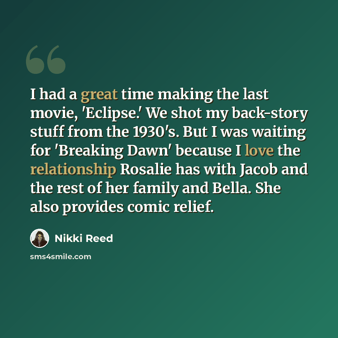 “I had a great time making the last movie, 'Eclipse.' We shot my back-story stuff from the 1930's. But I was waiting for 'Breaking Dawn' because I love the relationship Rosalie has with Jacob and the rest of her family and Bella. She also provides comic relief.” quote by Nikki Reed