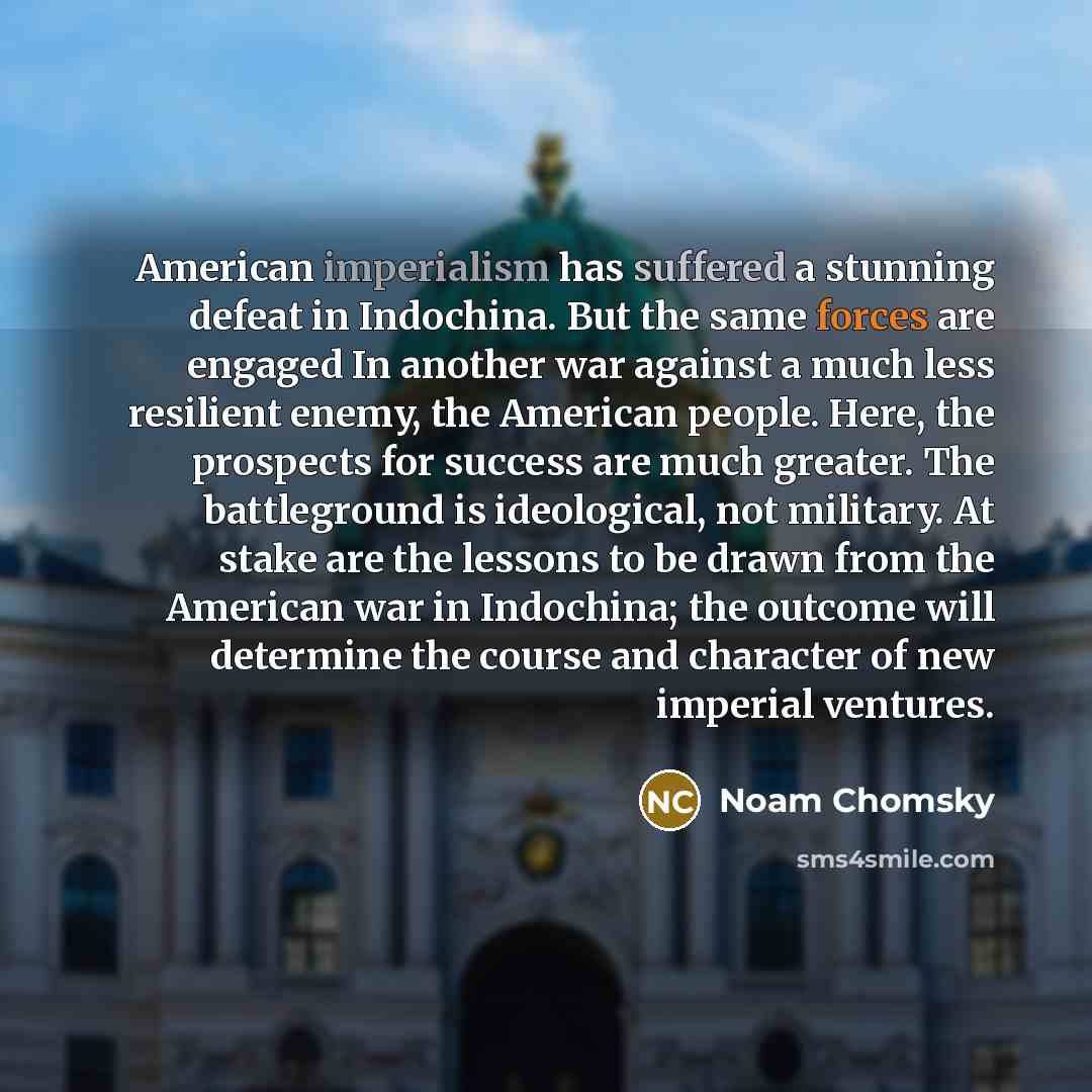 “American imperialism has suffered a stunning defeat in Indochina. But the same forces are engaged In another war against a much less resilient enemy, the American people. Here, the prospects for success are much greater. The battleground is ideological, not military. At stake are the lessons to be…” quote by Noam Chomsky