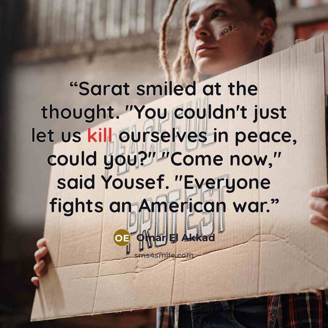 “Sarat smiled at the thought. "You couldn't just let us kill ourselves in peace, could you?" "Come now," said Yousef. "Everyone fights an American war.” quote by Omar El Akkad