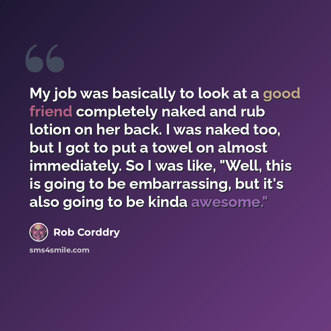 “My job was basically to look at a good friend completely naked and rub lotion on her back. I was naked too, but I got to put a towel on almost immediately. So I was like, "Well, this is going to be embarrassing, but it's also going to be kinda awesome."” quote by Rob Corddry