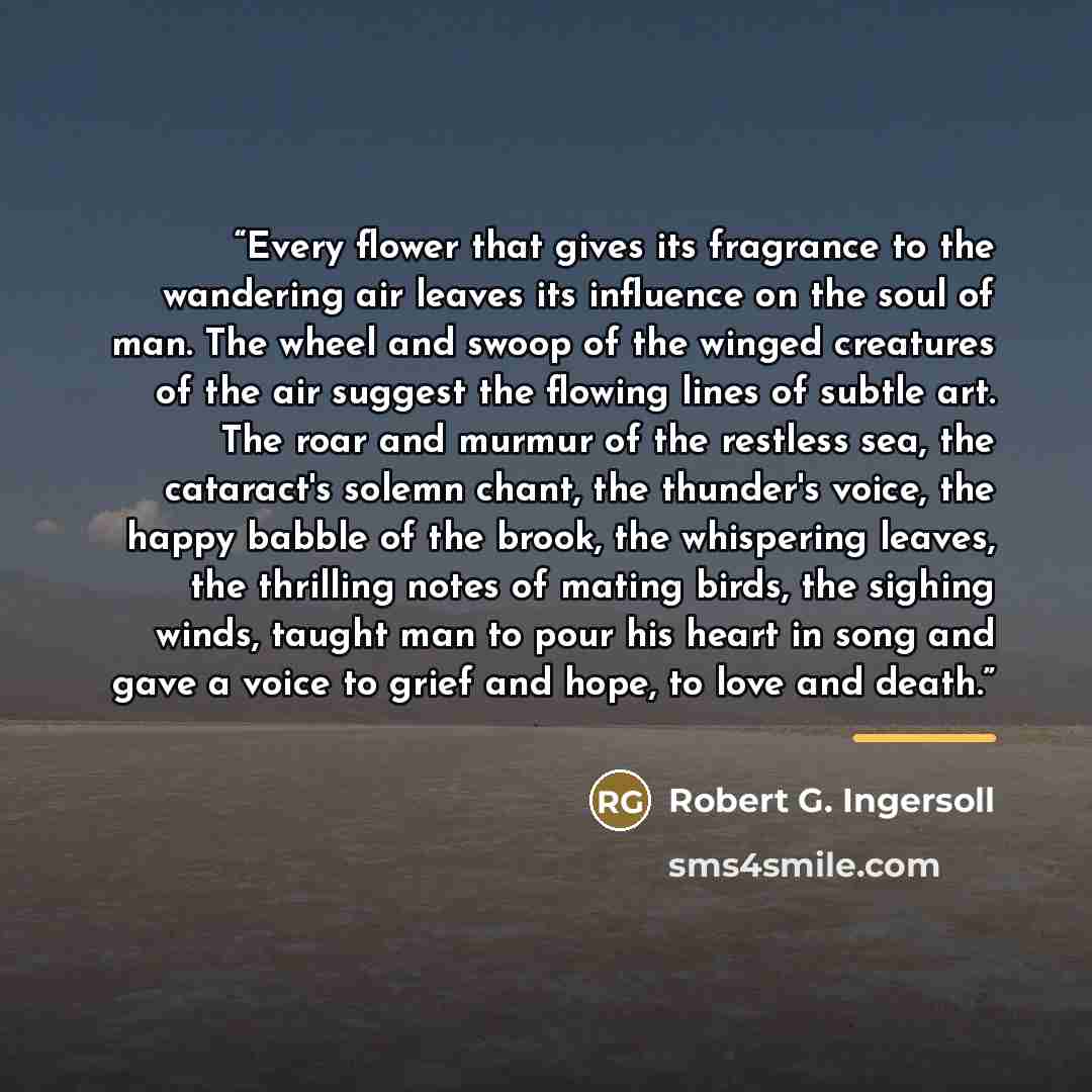 “Every flower that gives its fragrance to the wandering air leaves its influence on the soul of man. The wheel and swoop of the winged creatures of the air suggest the flowing lines of subtle art. The roar and murmur of the restless sea, the cataract's solemn chant, the thunder's voice, the happy…” quote by Robert G. Ingersoll