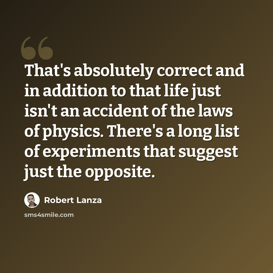 “That's absolutely correct and in addition to that life just isn't an accident of the laws of physics. There's a long list of experiments that suggest just the opposite.” quote by Robert Lanza