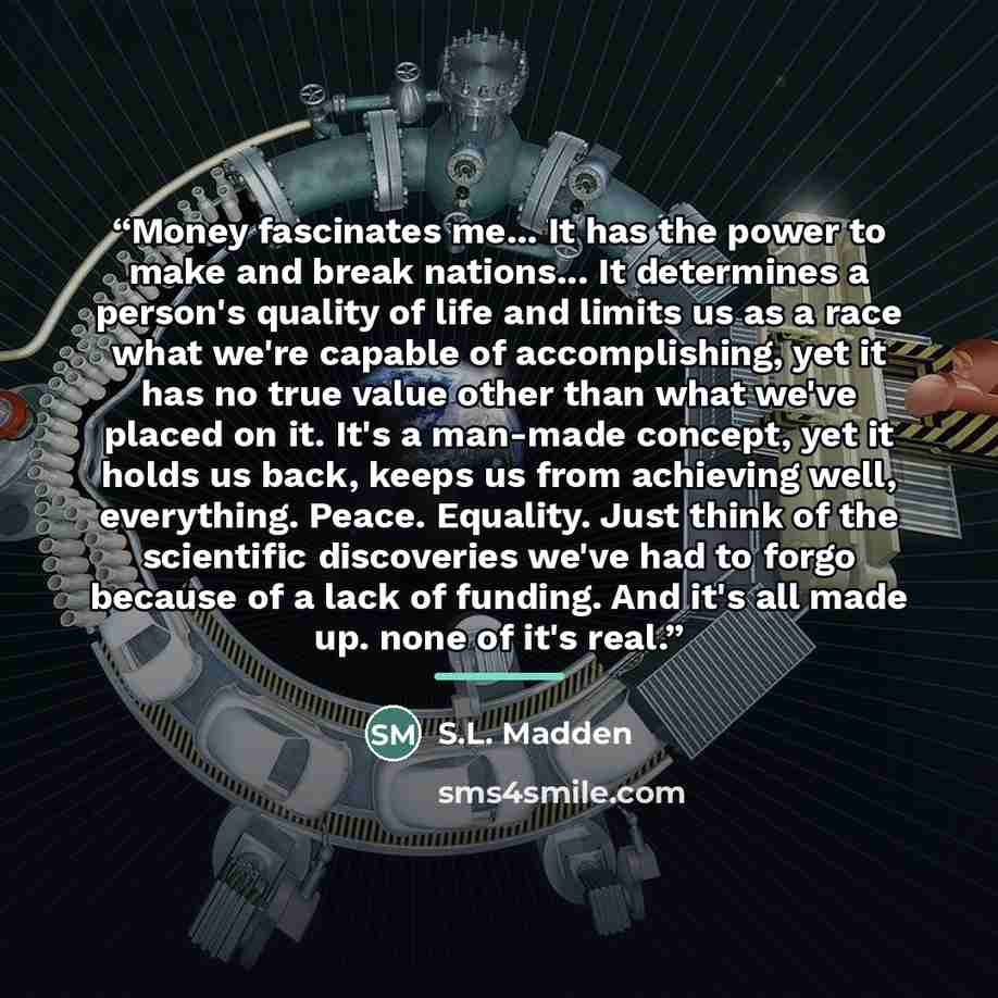 “Money fascinates me... It has the power to make and break nations... It determines a person's quality of life and limits us as a race what we're capable of accomplishing, yet it has no true value other than what we've placed on it. It's a man-made concept, yet it holds us back, keeps us from…” quote by S.L. Madden