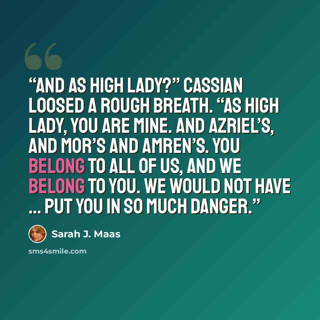 “And as High Lady?” Cassian loosed a rough breath. “As High Lady, you are mine. And Azriel’s, and Mor’s and Amren’s. You belong to all of us, and we belong to you. We would not have … put you in so much danger.” quote by Sarah J. Maas