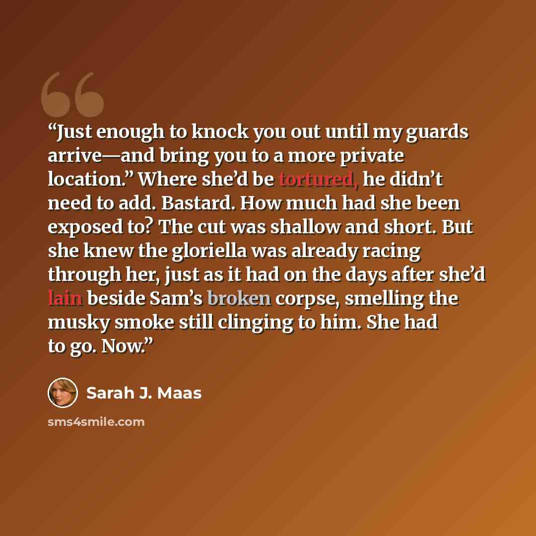 “Just enough to knock you out until my guards arrive—and bring you to a more private location.” Where she’d be tortured, he didn’t need to add. Bastard. How much had she been exposed to? The cut was shallow and short. But she knew the gloriella was already racing through her, just as it had on the…” quote by Sarah J. Maas