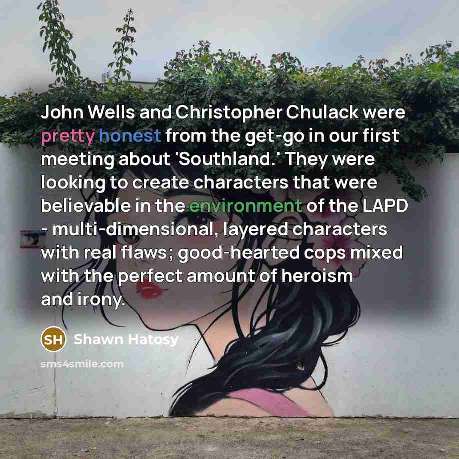 “John Wells and Christopher Chulack were pretty honest from the get-go in our first meeting about 'Southland.' They were looking to create characters that were believable in the environment of the LAPD - multi-dimensional, layered characters with real flaws; good-hearted cops mixed with the perfect…” quote by Shawn Hatosy
