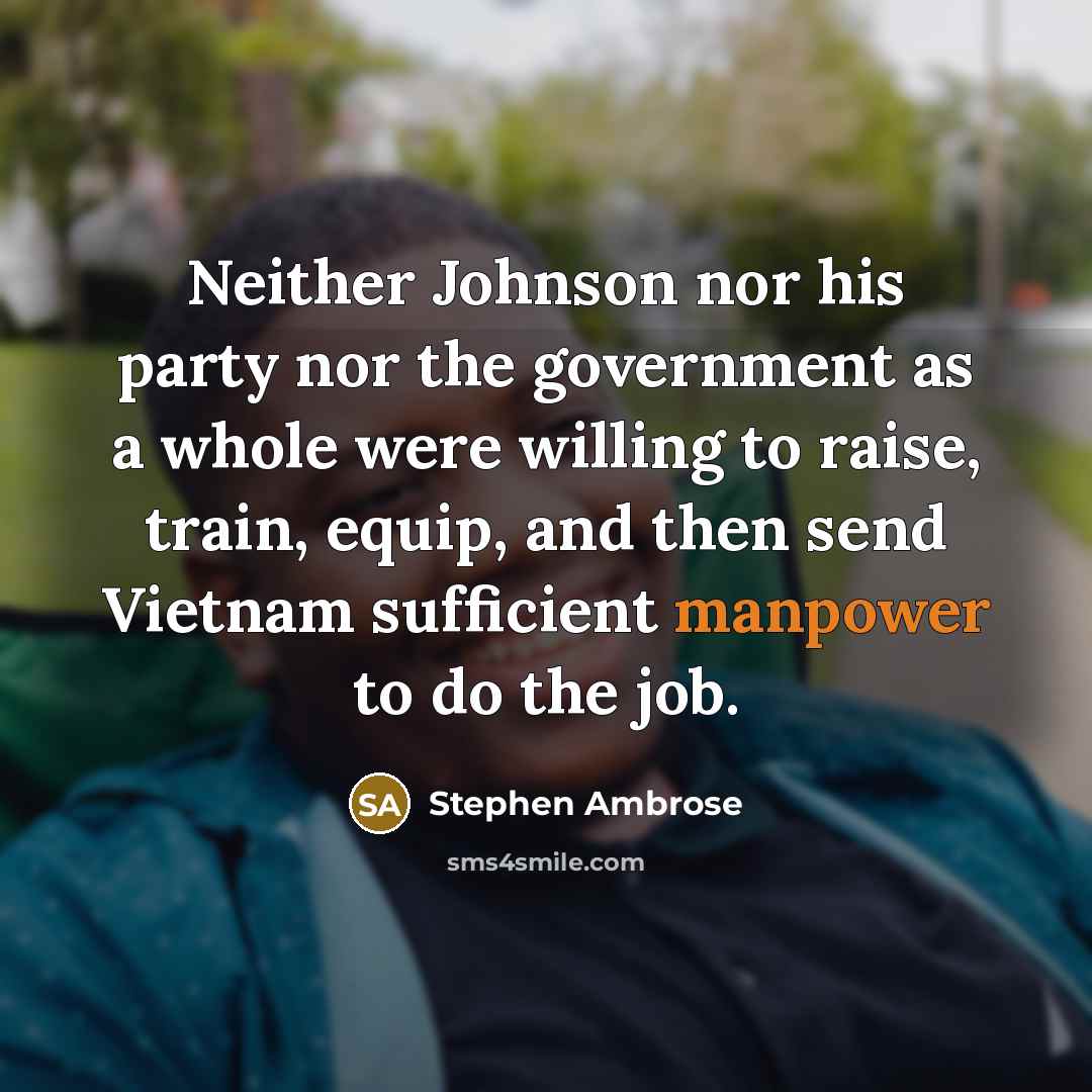 “Neither Johnson nor his party nor the government as a whole were willing to raise, train, equip, and then send Vietnam sufficient manpower to do the job.” quote by Stephen Ambrose