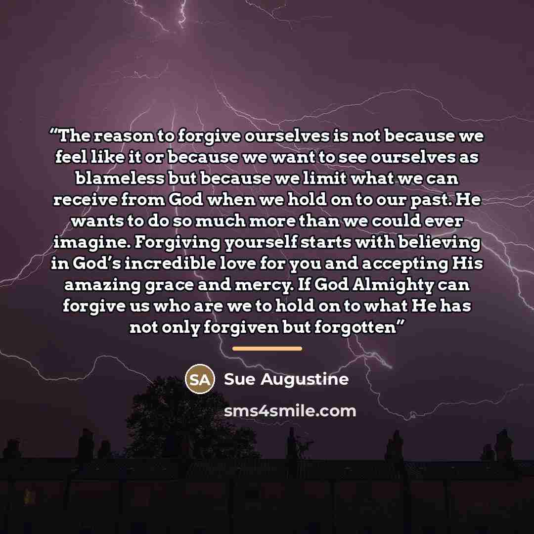 “The reason to forgive ourselves is not because we feel like it or because we want to see ourselves as blameless but because we limit what we can receive from God when we hold on to our past. He wants to do so much more than we could ever imagine. Forgiving yourself starts with believing in God’s…” quote by Sue Augustine