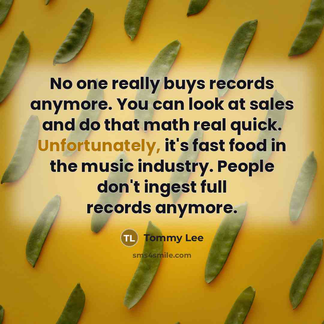 “No one really buys records anymore. You can look at sales and do that math real quick. Unfortunately, it's fast food in the music industry. People don't ingest full records anymore.” quote by Tommy Lee