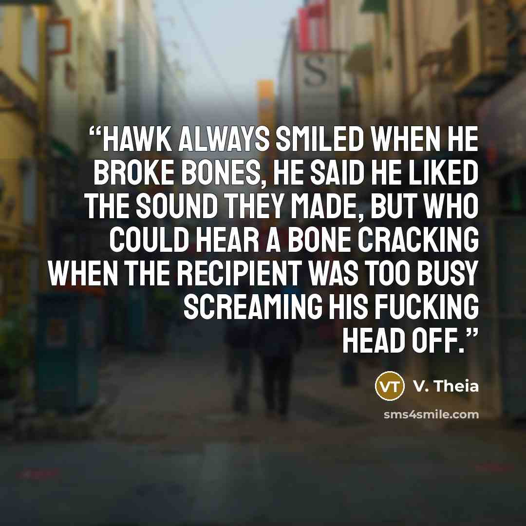“Hawk always smiled when he broke bones, he said he liked the sound they made, but who could hear a bone cracking when the recipient was too busy screaming his fucking head off.” quote by V. Theia