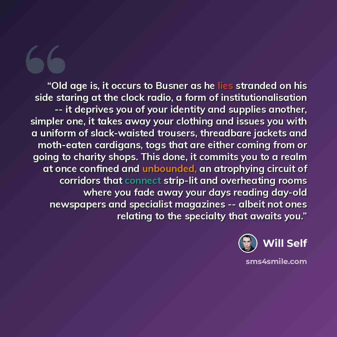 “Old age is, it occurs to Busner as he lies stranded on his side staring at the clock radio, a form of institutionalisation -- it deprives you of your identity and supplies another, simpler one, it takes away your clothing and issues you with a uniform of slack-waisted trousers, threadbare jackets…” quote by Will Self