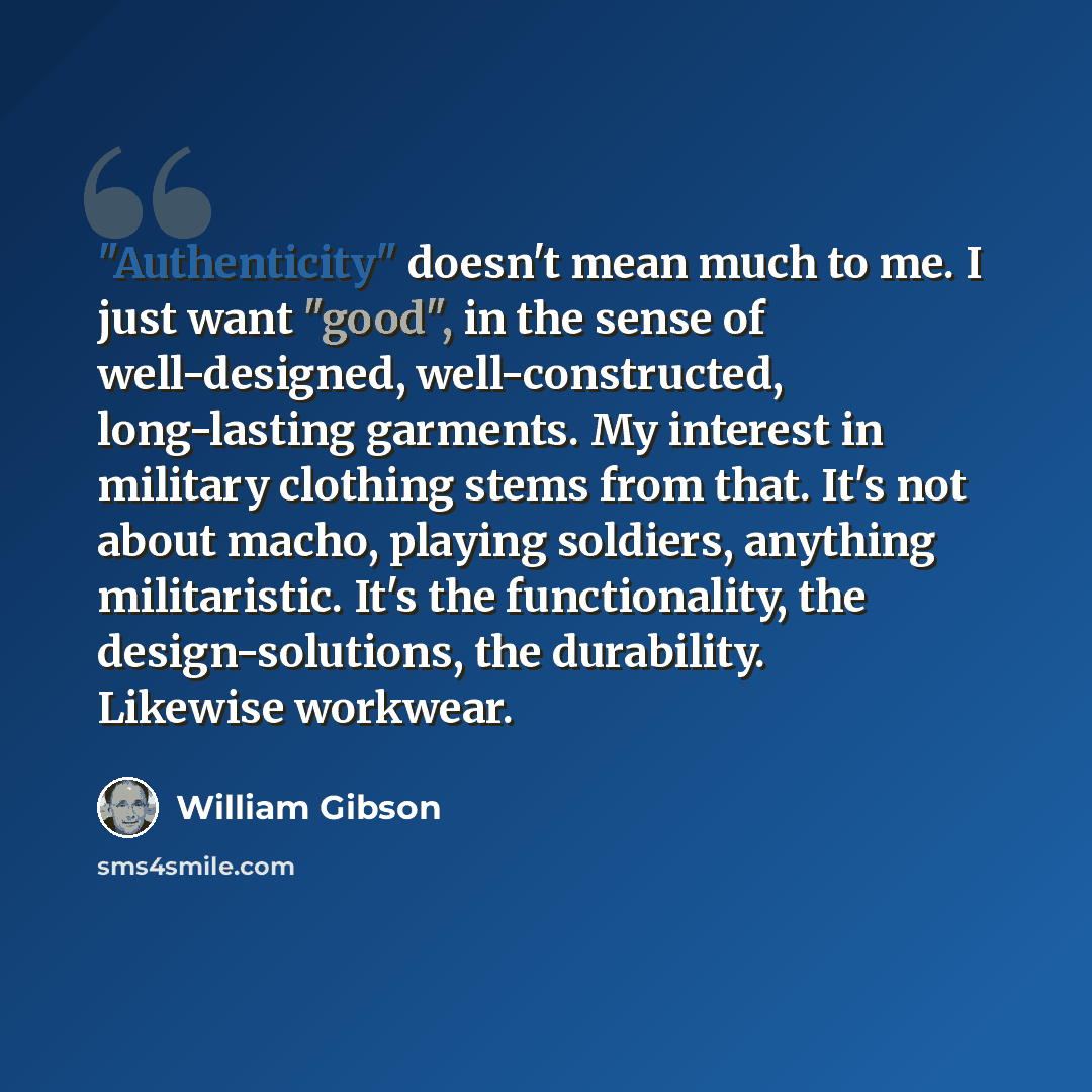 “"Authenticity" doesn't mean much to me. I just want "good", in the sense of well-designed, well-constructed, long-lasting garments. My interest in military clothing stems from that. It's not about macho, playing soldiers, anything militaristic. It's the functionality, the design-solutions, the…” quote by William Gibson