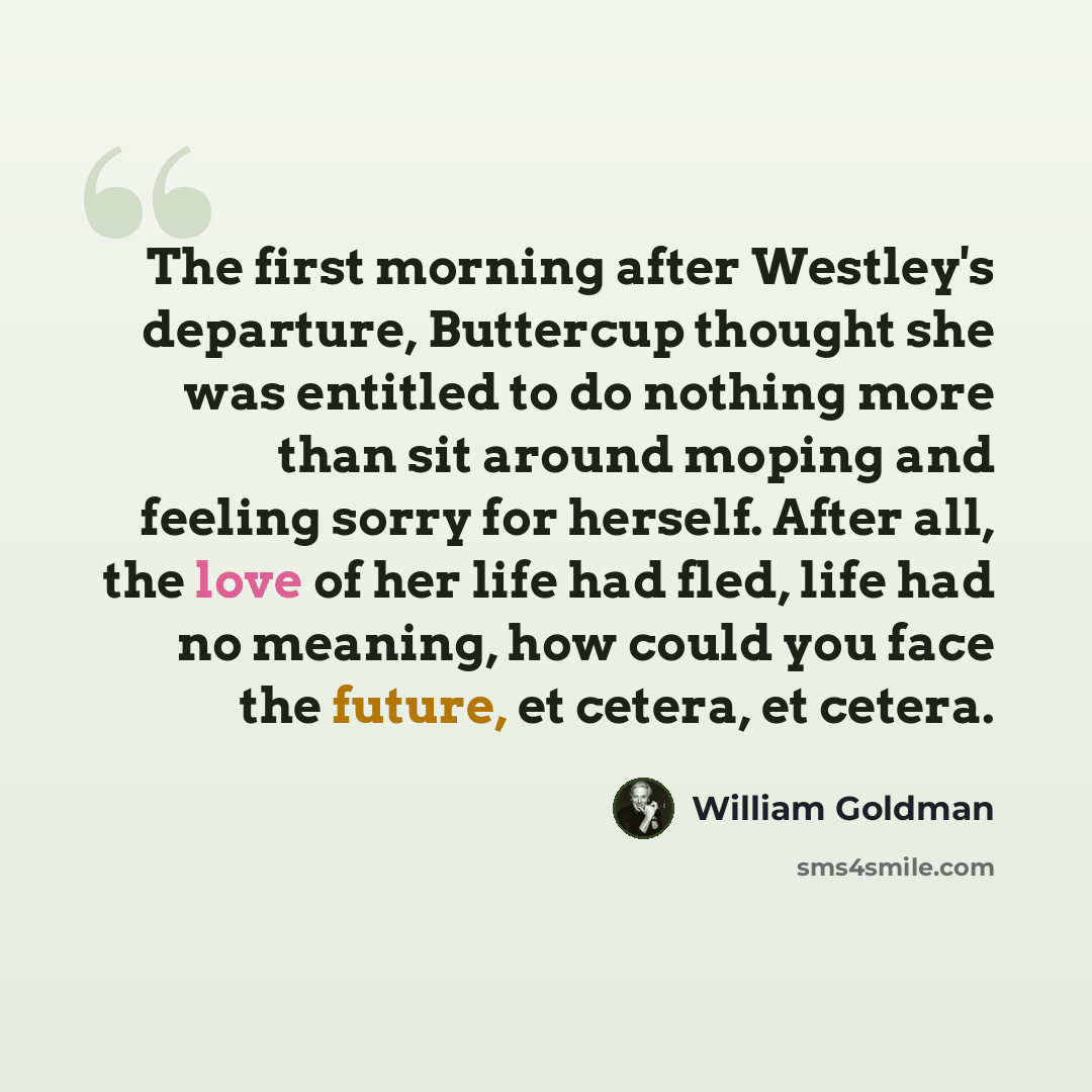 “The first morning after Westley's departure, Buttercup thought she was entitled to do nothing more than sit around moping and feeling sorry for herself. After all, the love of her life had fled, life had no meaning, how could you face the future, et cetera, et cetera.” quote by William Goldman