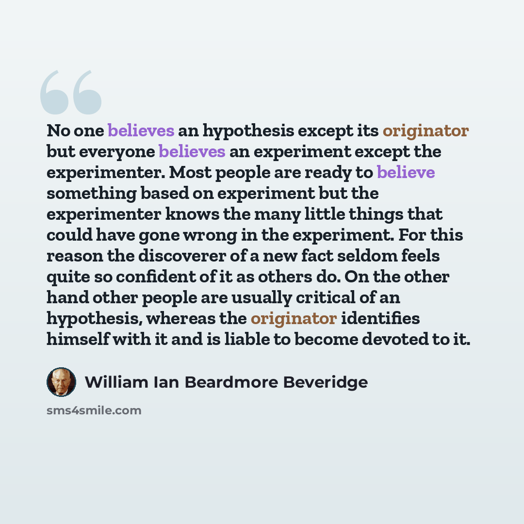 “No one believes an hypothesis except its originator but everyone believes an experiment except the experimenter. Most people are ready to believe something based on experiment but the experimenter knows the many little things that could have gone wrong in the experiment. For this reason the…” quote by William Ian Beardmore Beveridge
