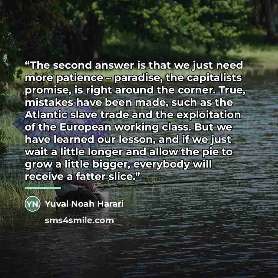 “The second answer is that we just need more patience – paradise, the capitalists promise, is right around the corner. True, mistakes have been made, such as the Atlantic slave trade and the exploitation of the European working class. But we have learned our lesson, and if we just wait a little…” quote by Yuval Noah Harari
