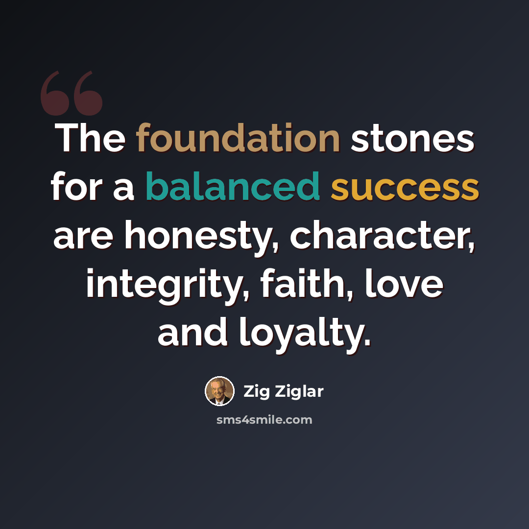 “The foundation stones for a balanced success are honesty, character, integrity, faith, love and loyalty.” quote by Zig Ziglar