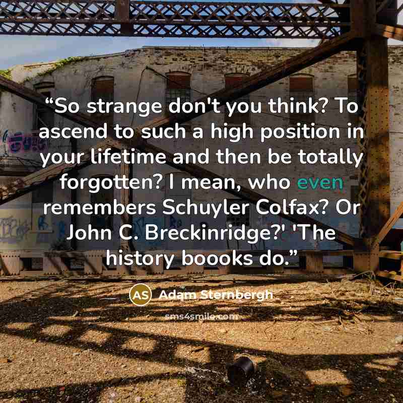 “So strange don't you think? To ascend to such a high position in your lifetime and then be totally forgotten? I mean, who even remembers Schuyler Colfax? Or John C. Breckinridge?' 'The history boooks do.” quote by Adam Sternbergh