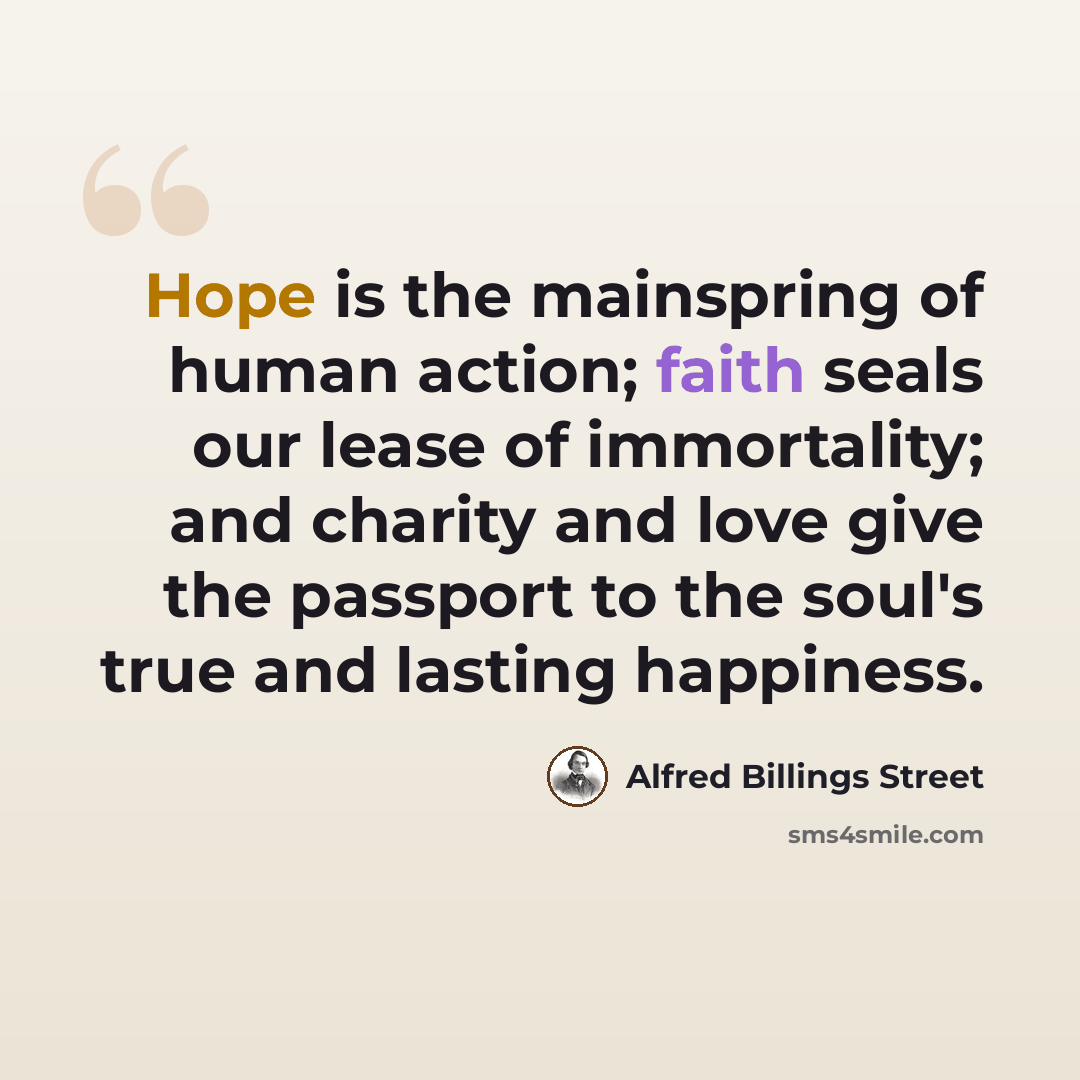 “Hope is the mainspring of human action; faith seals our lease of immortality; and charity and love give the passport to the soul's true and lasting happiness.” quote by Alfred Billings Street