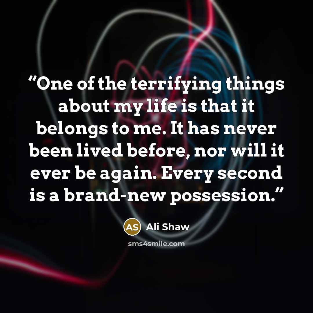 “One of the terrifying things about my life is that it belongs to me. It has never been lived before, nor will it ever be again. Every second is a brand-new possession.” quote by Ali Shaw
