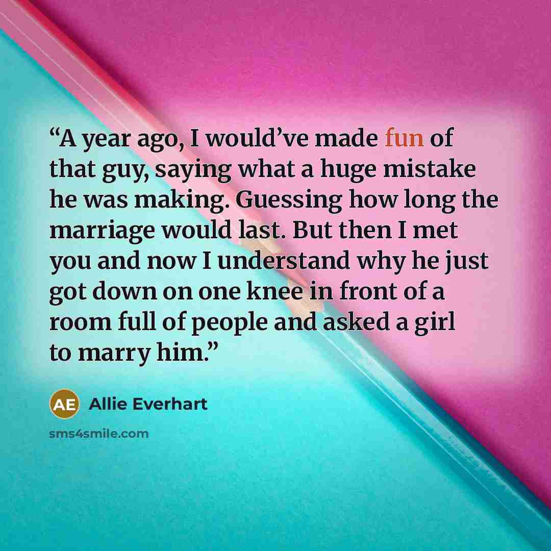 “A year ago, I would’ve made fun of that guy, saying what a huge mistake he was making. Guessing how long the marriage would last. But then I met you and now I understand why he just got down on one knee in front of a room full of people and asked a girl to marry him.” quote by Allie Everhart