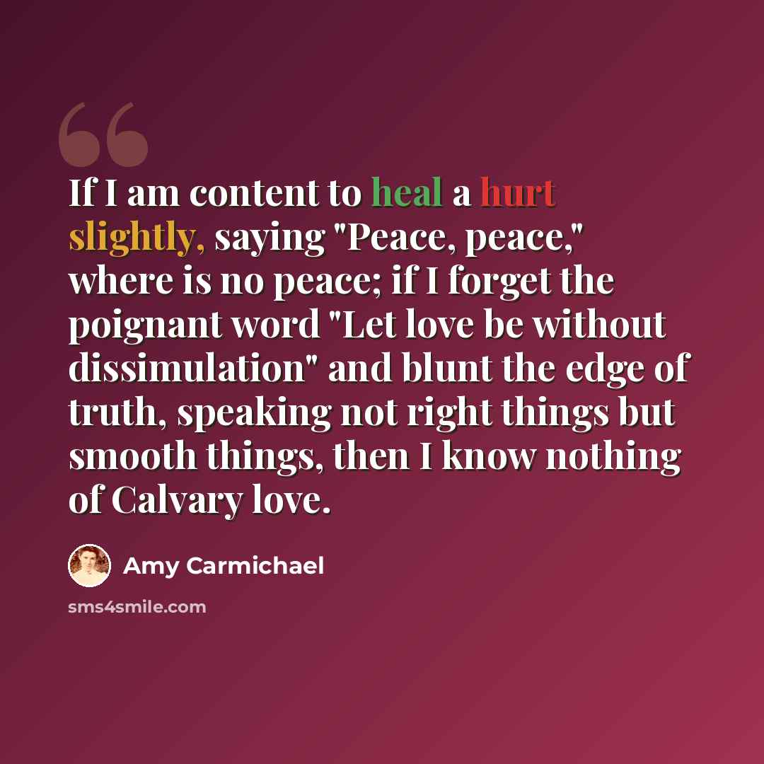 “If I am content to heal a hurt slightly, saying "Peace, peace," where is no peace; if I forget the poignant word "Let love be without dissimulation" and blunt the edge of truth, speaking not right things but smooth things, then I know nothing of Calvary love.” quote by Amy Carmichael