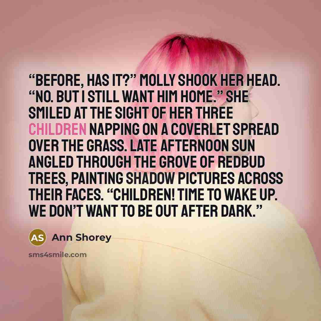 “before, has it?” Molly shook her head. “No. But I still want him home.” She smiled at the sight of her three children napping on a coverlet spread over the grass. Late afternoon sun angled through the grove of redbud trees, painting shadow pictures across their faces. “Children! Time to wake up…” quote by Ann Shorey