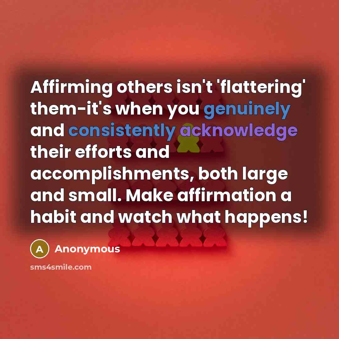 “Affirming others isn't 'flattering' them-it's when you genuinely and consistently acknowledge their efforts and accomplishments, both large and small. Make affirmation a habit and watch what happens!” quote by Anonymous