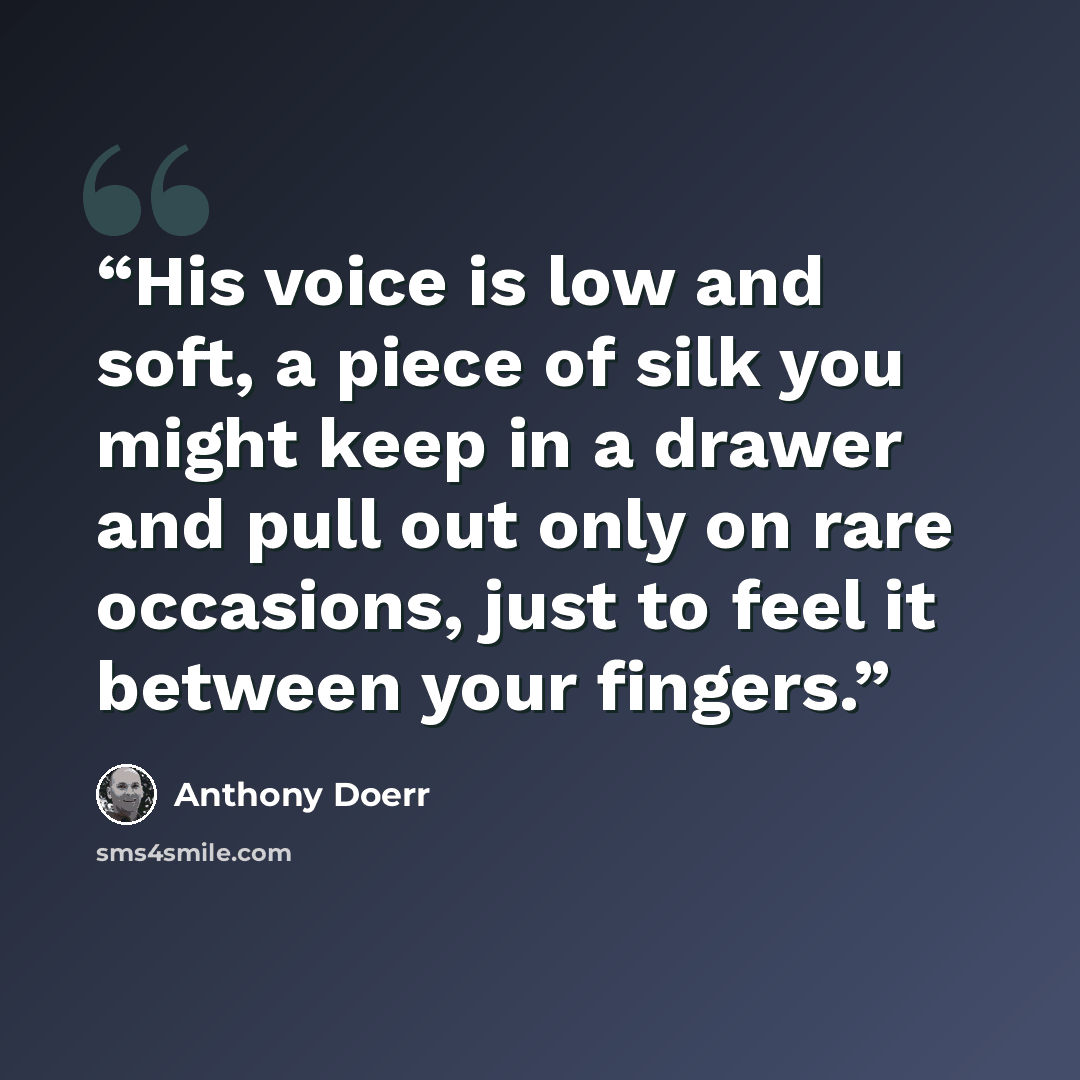 “His voice is low and soft, a piece of silk you might keep in a drawer and pull out only on rare occasions, just to feel it between your fingers.” quote by Anthony Doerr