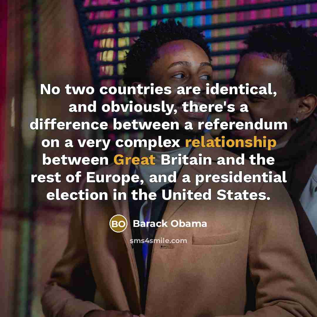 “No two countries are identical, and obviously, there's a difference between a referendum on a very complex relationship between Great Britain and the rest of Europe, and a presidential election in the United States.” quote by Barack Obama