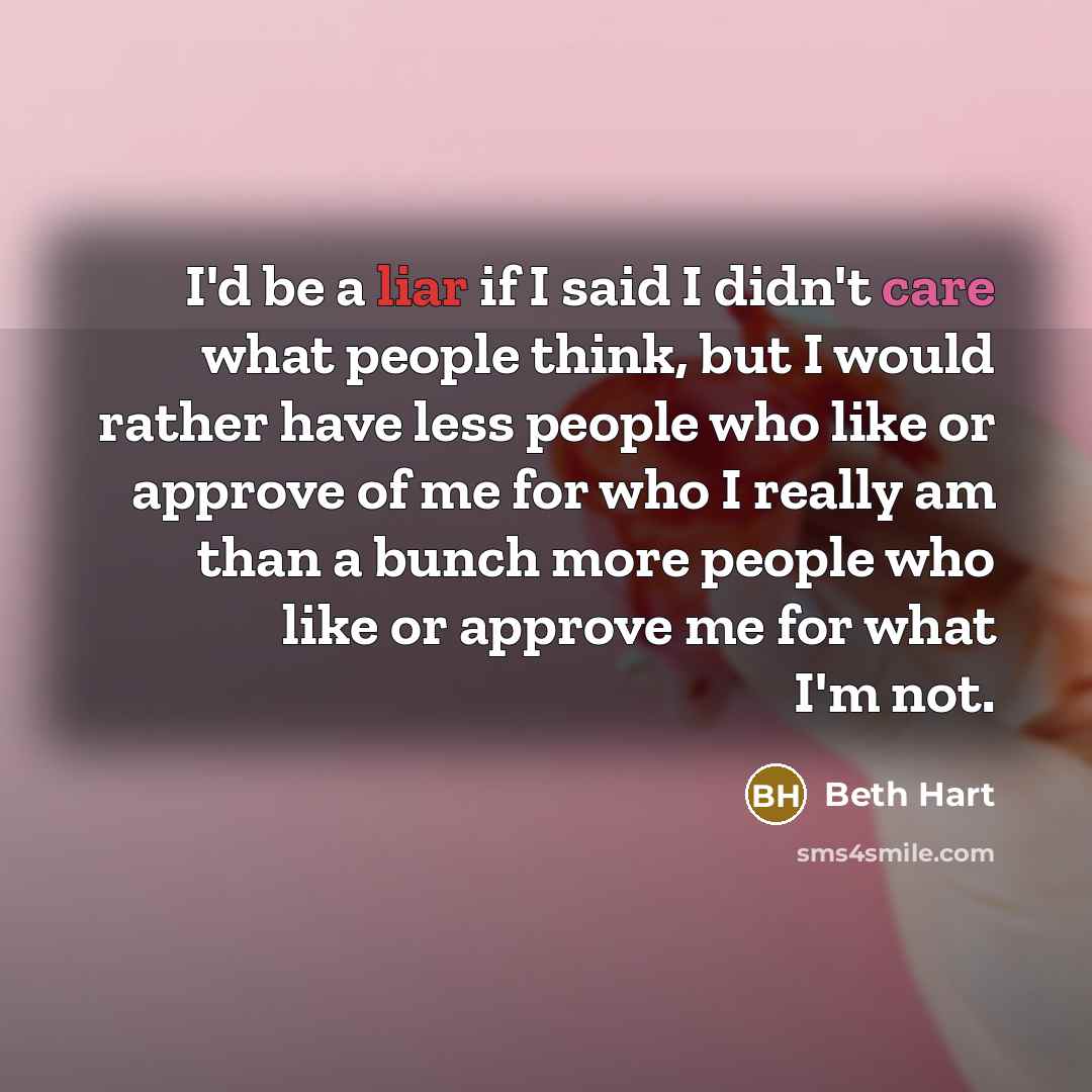 “I'd be a liar if I said I didn't care what people think, but I would rather have less people who like or approve of me for who I really am than a bunch more people who like or approve me for what I'm not.” quote by Beth Hart