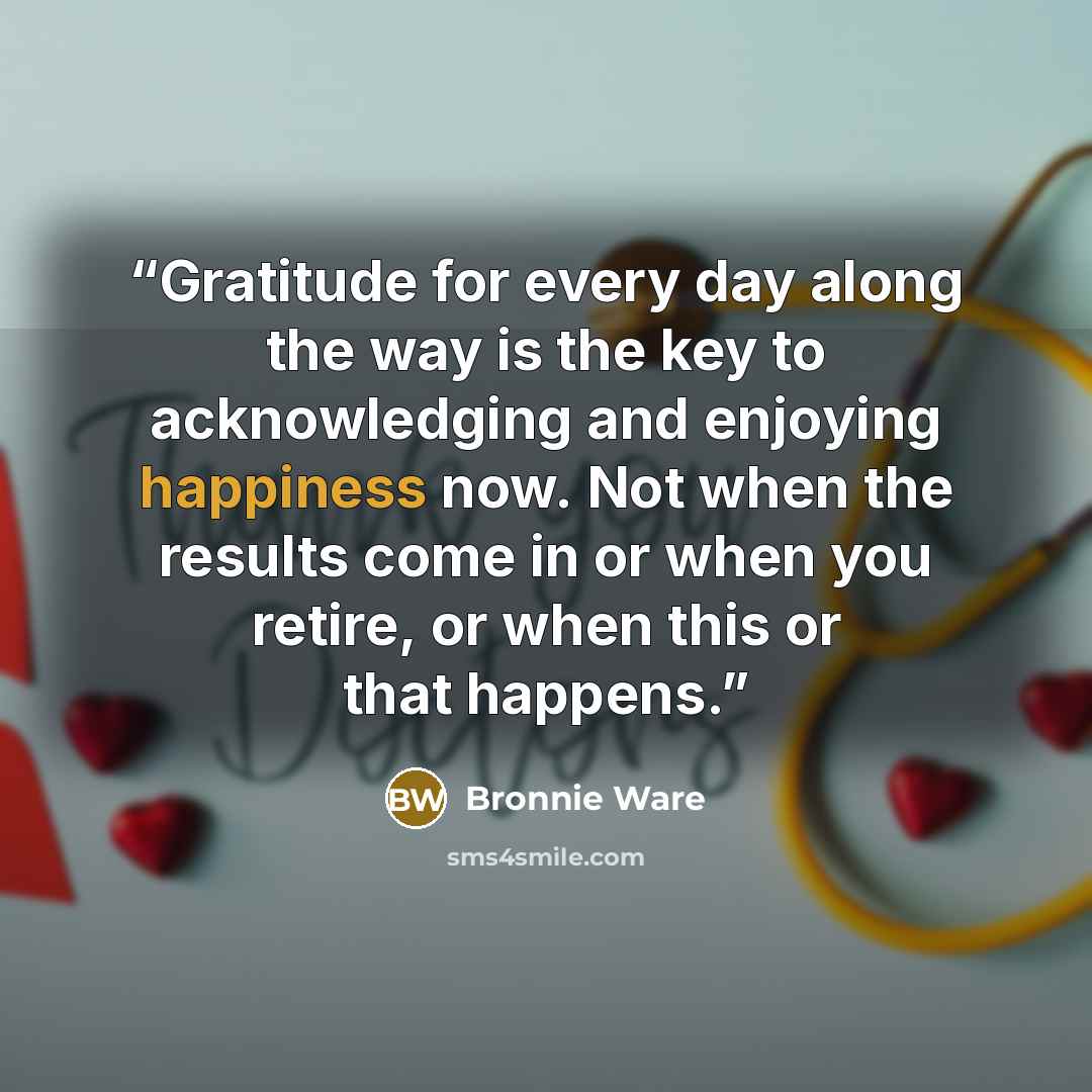 “Gratitude for every day along the way is the key to acknowledging and enjoying happiness now. Not when the results come in or when you retire, or when this or that happens.” quote by Bronnie Ware