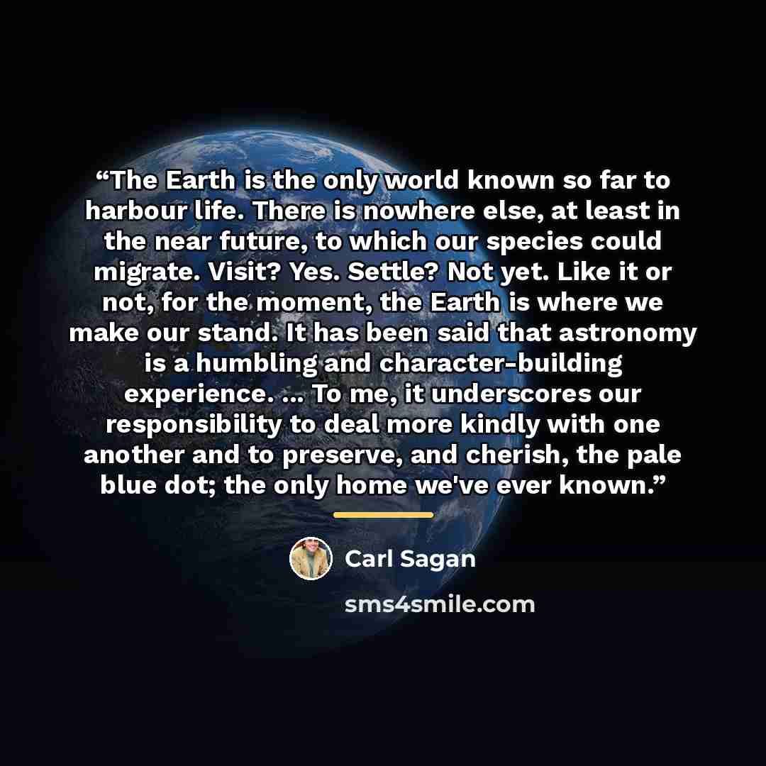 “The Earth is the only world known so far to harbour life. There is nowhere else, at least in the near future, to which our species could migrate. Visit? Yes. Settle? Not yet. Like it or not, for the moment, the Earth is where we make our stand. It has been said that astronomy is a humbling and…” quote by Carl Sagan