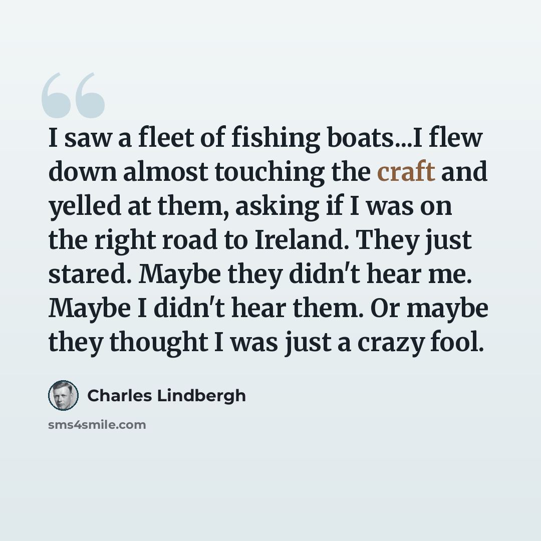 “I saw a fleet of fishing boats...I flew down almost touching the craft and yelled at them, asking if I was on the right road to Ireland. They just stared. Maybe they didn't hear me. Maybe I didn't hear them. Or maybe they thought I was just a crazy fool.” quote by Charles Lindbergh
