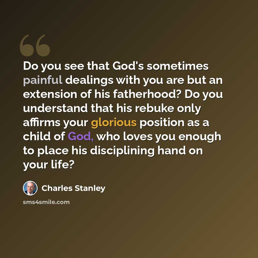 “Do you see that God's sometimes painful dealings with you are but an extension of his fatherhood? Do you understand that his rebuke only affirms your glorious position as a child of God, who loves you enough to place his disciplining hand on your life?” quote by Charles Stanley