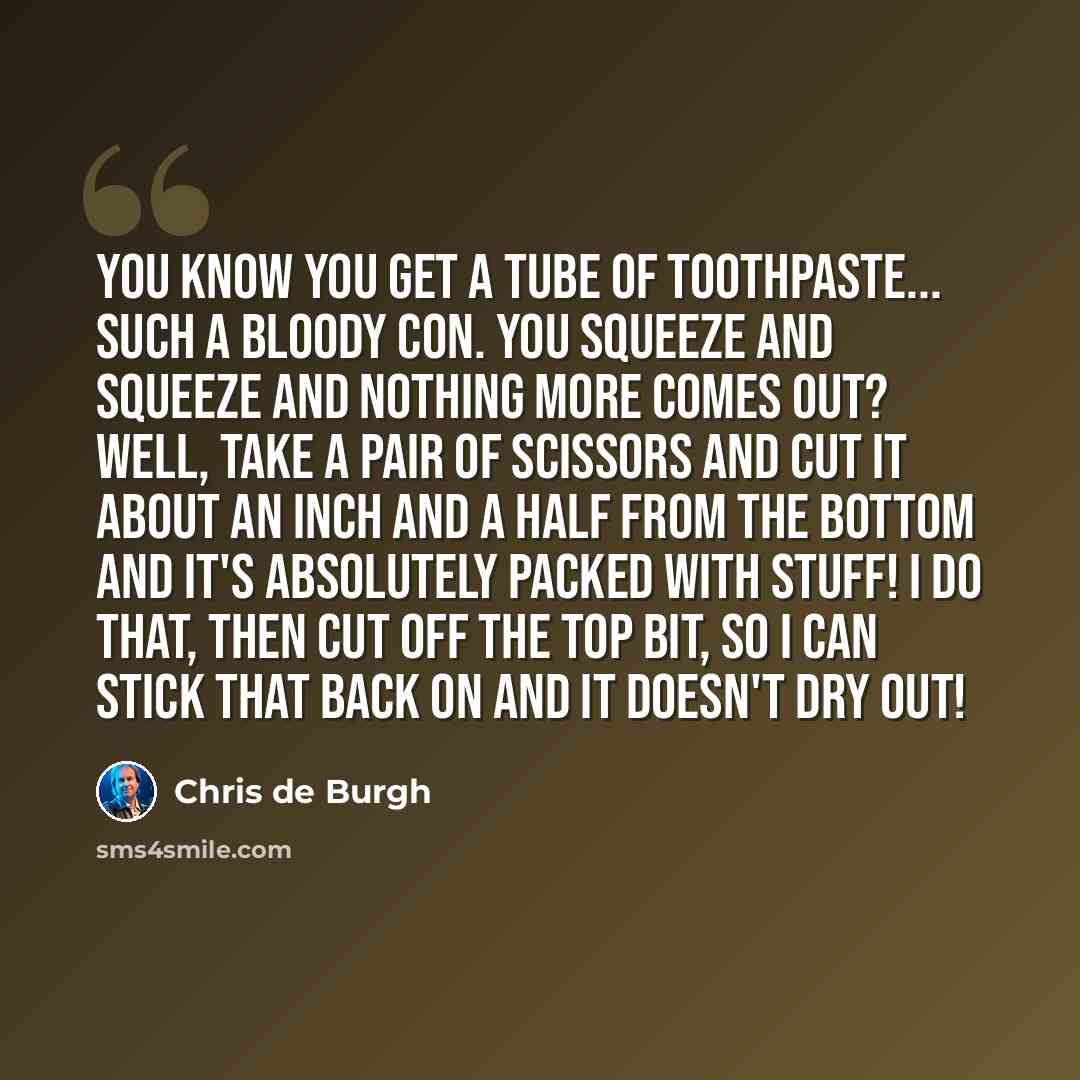 “You know you get a tube of toothpaste... such a bloody con. You squeeze and squeeze and nothing more comes out? Well, take a pair of scissors and cut it about an inch and a half from the bottom and it's absolutely packed with stuff! I do that, then cut off the top bit, so I can stick that back on…” quote by Chris de Burgh