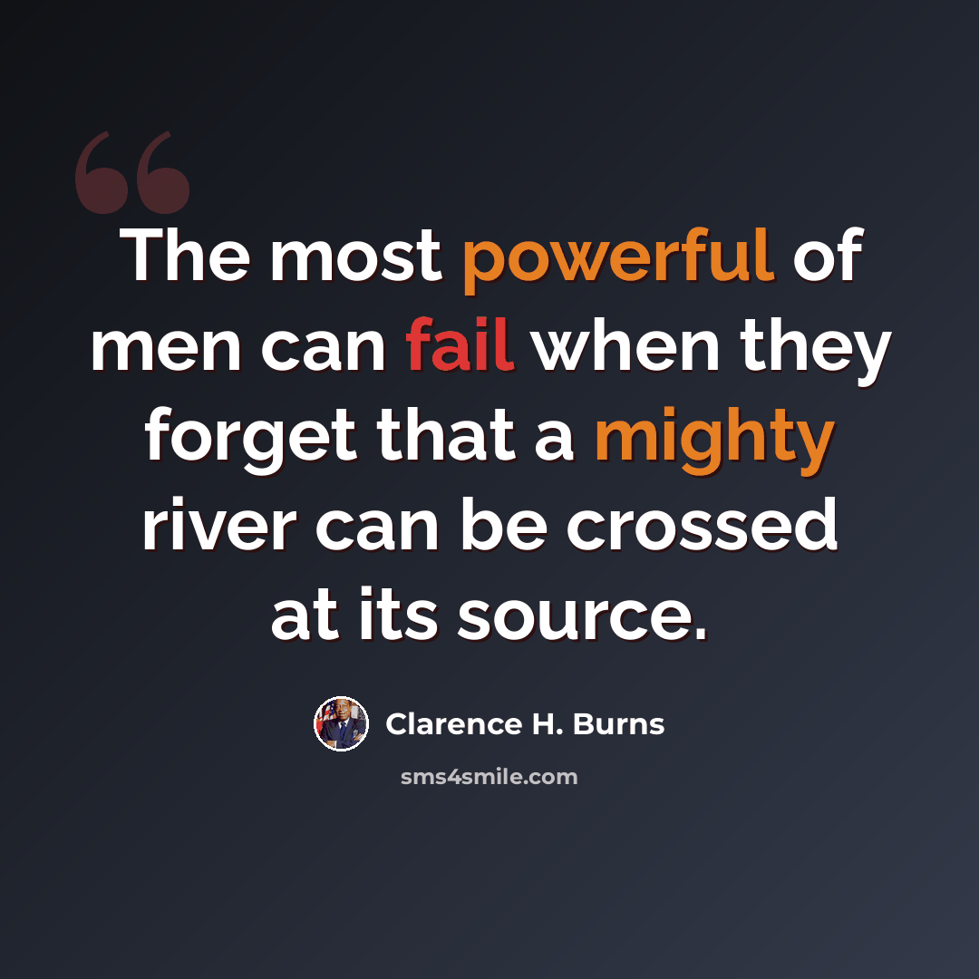 “The most powerful of men can fail when they forget that a mighty river can be crossed at its source.” quote by Clarence H. Burns