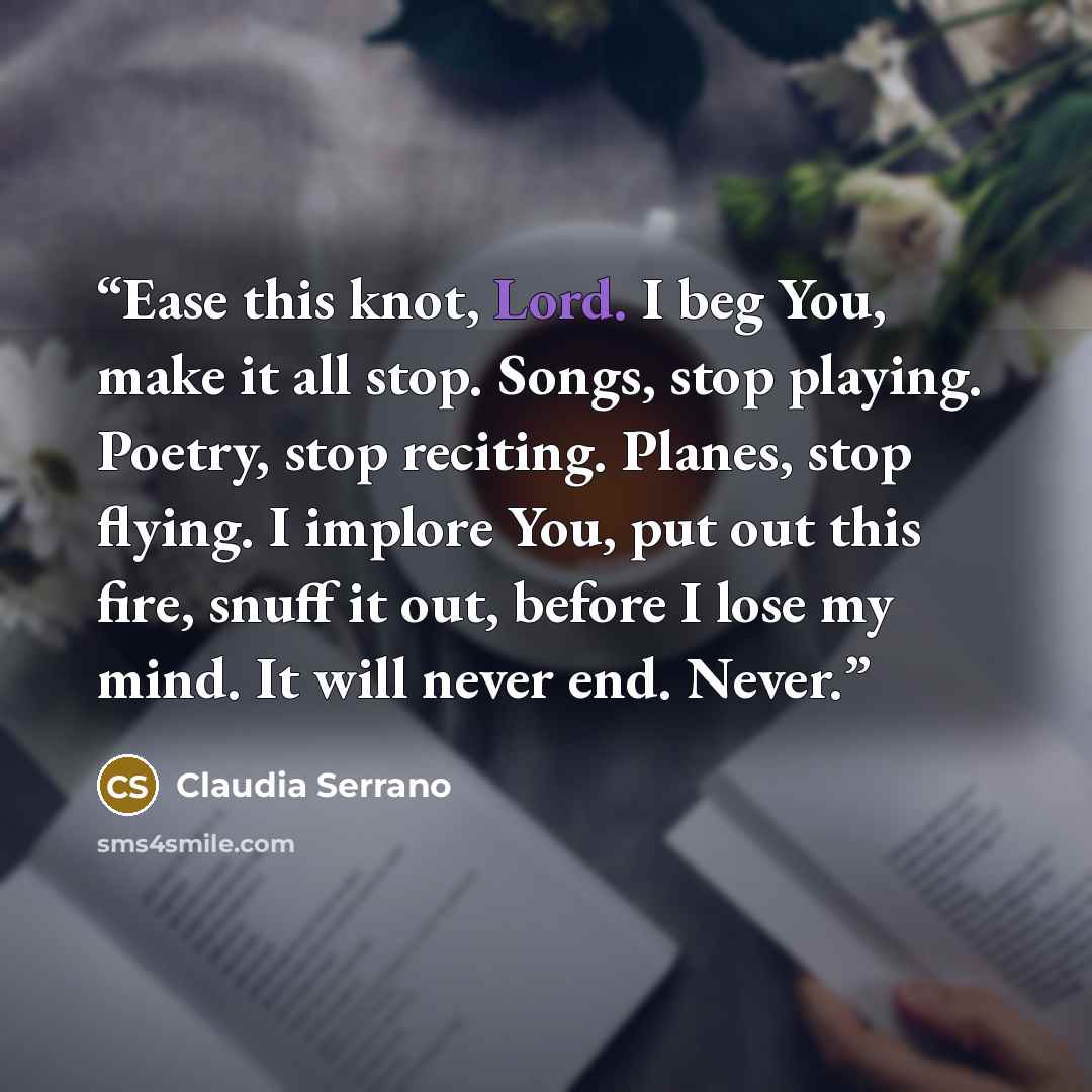 “Ease this knot, Lord. I beg You, make it all stop. Songs, stop playing. Poetry, stop reciting. Planes, stop flying. I implore You, put out this fire, snuff it out, before I lose my mind. It will never end. Never.” quote by Claudia Serrano