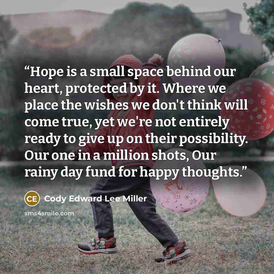 “Hope is a small space behind our heart, protected by it. Where we place the wishes we don't think will come true, yet we're not entirely ready to give up on their possibility. Our one in a million shots, Our rainy day fund for happy thoughts.” quote by Cody Edward Lee Miller