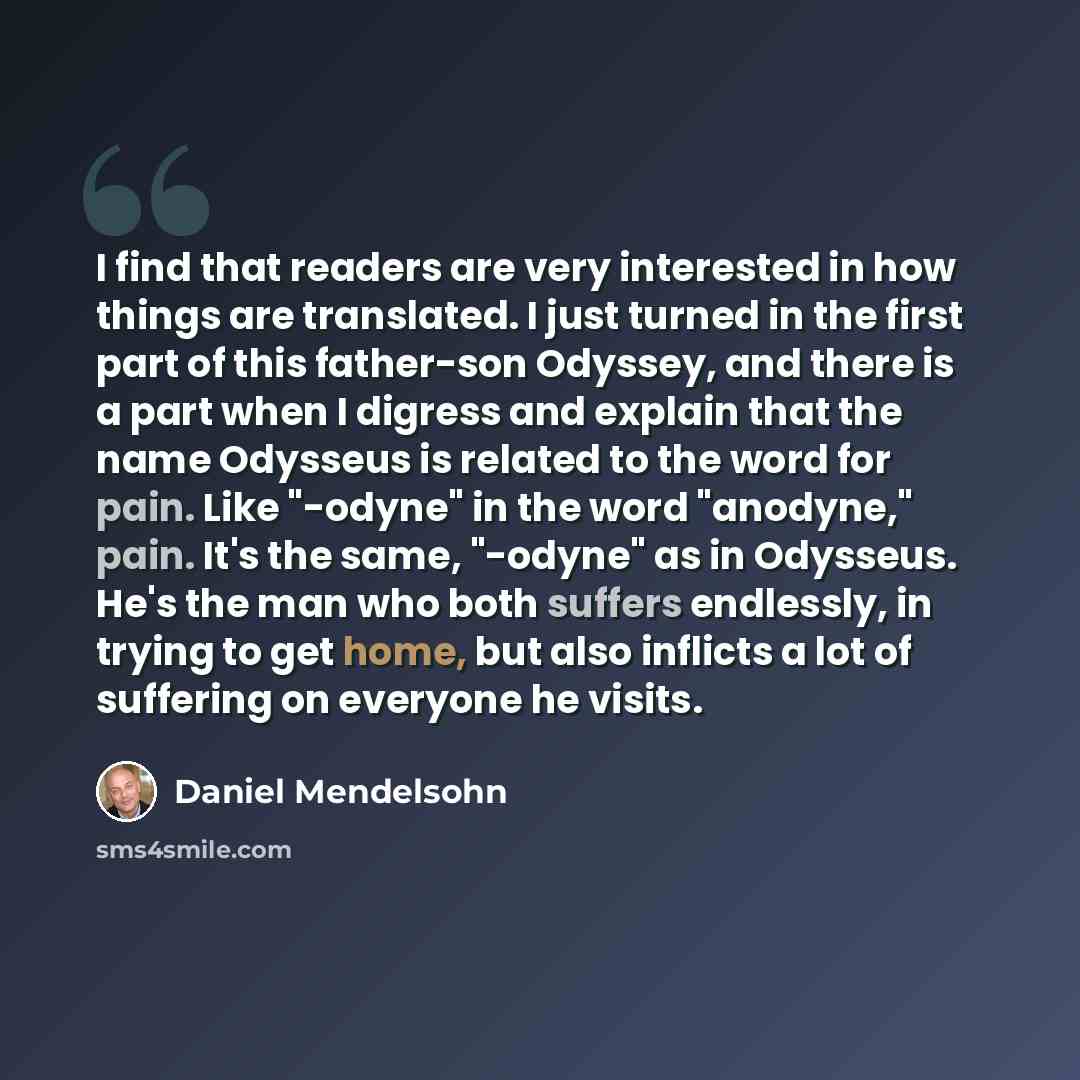 “I find that readers are very interested in how things are translated. I just turned in the first part of this father-son Odyssey, and there is a part when I digress and explain that the name Odysseus is related to the word for pain. Like "-odyne" in the word "anodyne," pain. It's the same…” quote by Daniel Mendelsohn