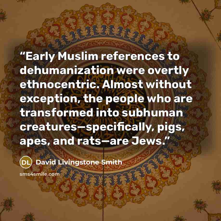 “Early Muslim references to dehumanization were overtly ethnocentric. Almost without exception, the people who are transformed into subhuman creatures—specifically, pigs, apes, and rats—are Jews.” quote by David Livingstone Smith