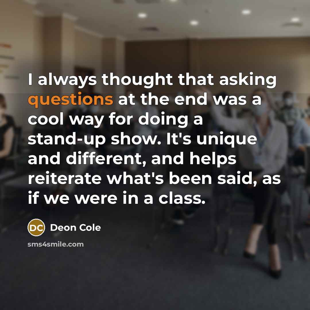 “I always thought that asking questions at the end was a cool way for doing a stand-up show. It's unique and different, and helps reiterate what's been said, as if we were in a class.” quote by Deon Cole