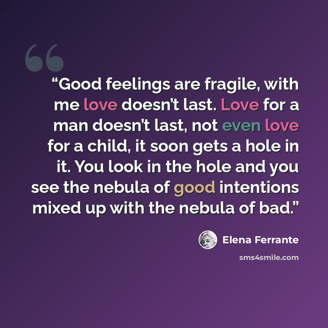 “Good feelings are fragile, with me love doesn’t last. Love for a man doesn’t last, not even love for a child, it soon gets a hole in it. You look in the hole and you see the nebula of good intentions mixed up with the nebula of bad.” quote by Elena Ferrante