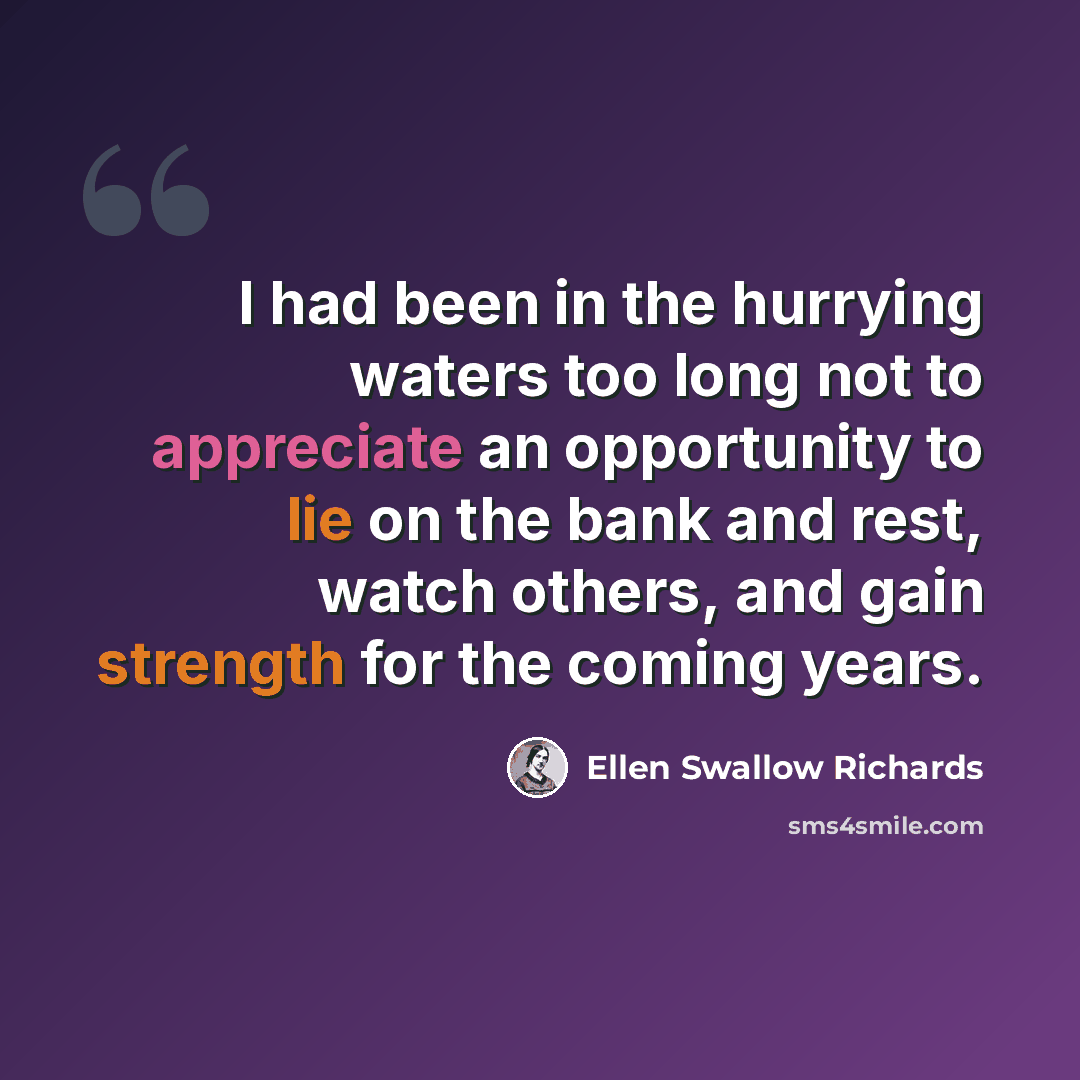 “I had been in the hurrying waters too long not to appreciate an opportunity to lie on the bank and rest, watch others, and gain strength for the coming years.” quote by Ellen Swallow Richards